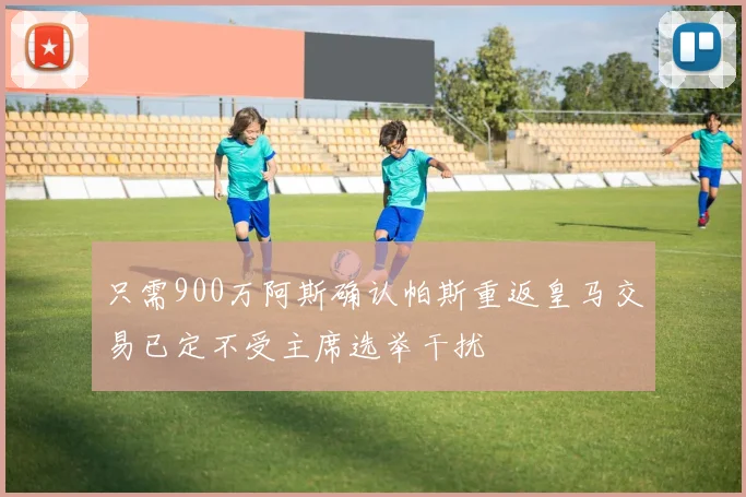 只需900万阿斯确认帕斯重返皇马交易已定不受主席选举干扰