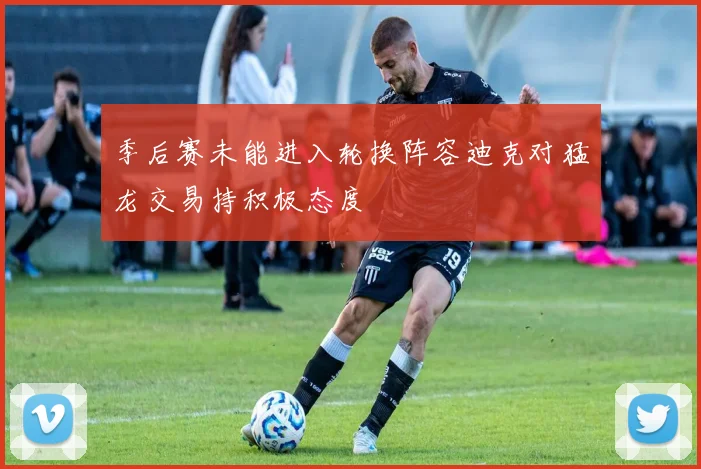季后赛未能进入轮换阵容迪克对猛龙交易持积极态度