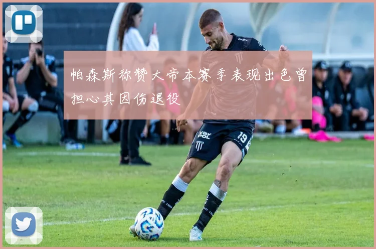 帕森斯称赞大帝本赛季表现出色曾担心其因伤退役