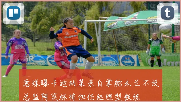 意媒曝卡迪纳莱亲自掌舵米兰不设总监阿莫林将担任经理型教练