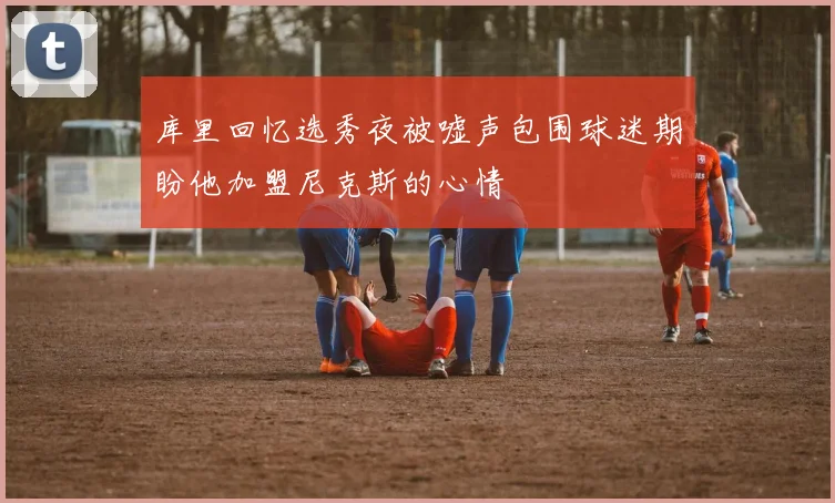 库里回忆选秀夜被嘘声包围球迷期盼他加盟尼克斯的心情