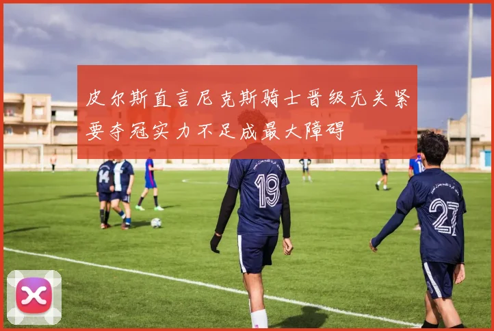 皮尔斯直言尼克斯骑士晋级无关紧要夺冠实力不足成最大障碍