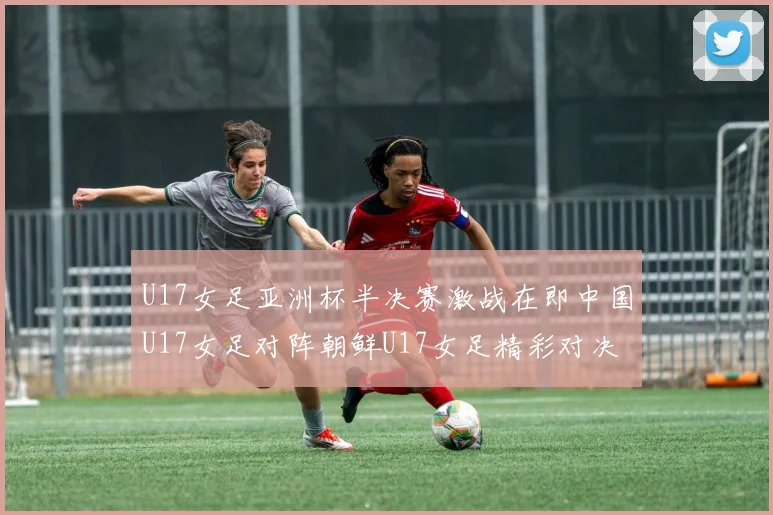 U17女足亚洲杯半决赛激战在即中国U17女足对阵朝鲜U17女足精彩对决即将开启