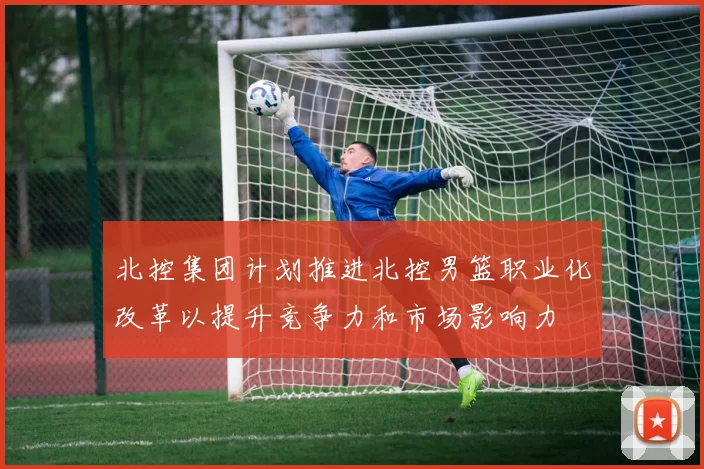 北控集团计划推进北控男篮职业化改革以提升竞争力和市场影响力