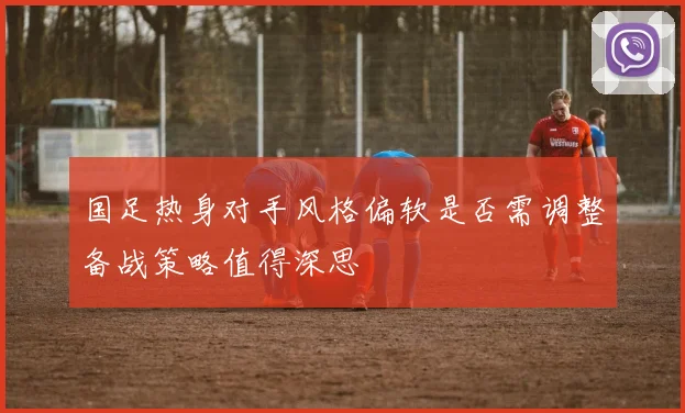 国足热身对手风格偏软是否需调整备战策略值得深思
