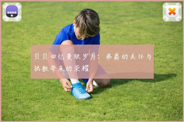 贝贝回忆曼联岁月：弗爵的关怀与执教带来的荣耀