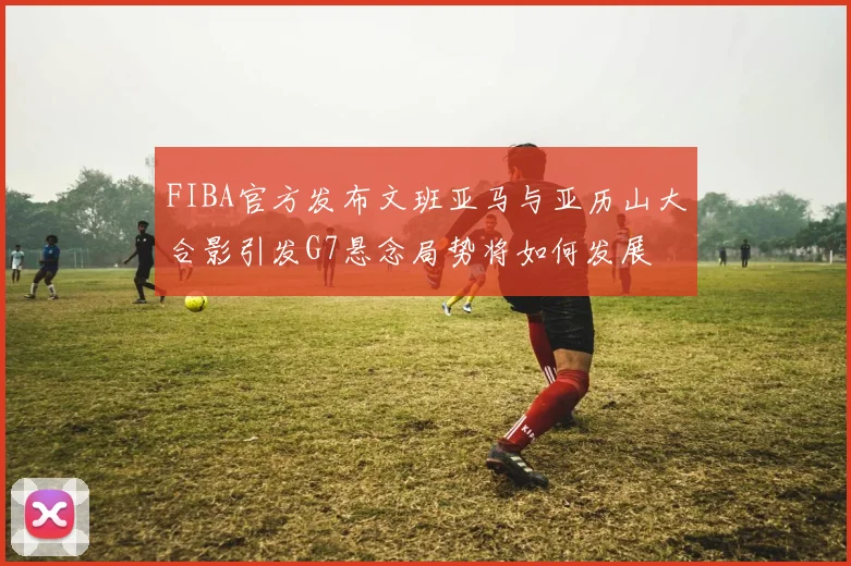 FIBA官方发布文班亚马与亚历山大合影引发G7悬念局势将如何发展