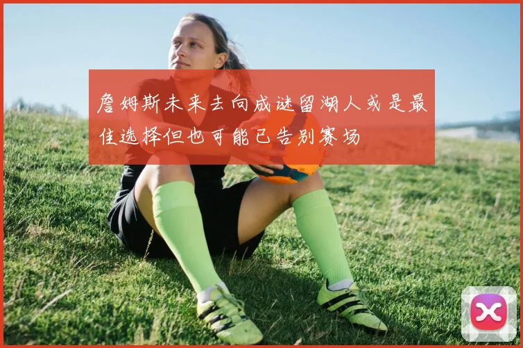 詹姆斯未来去向成谜留湖人或是最佳选择但也可能已告别赛场