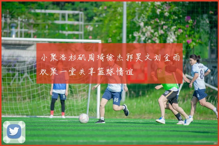 小聚洛杉矶周琦徐杰郭昊文刘金雨欢聚一堂共享篮球情谊