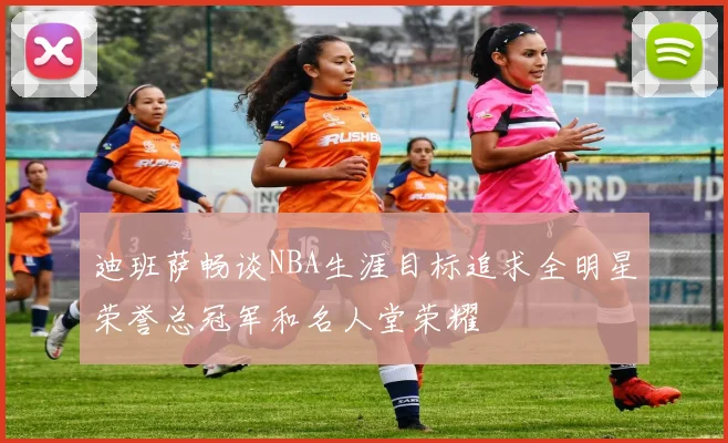 迪班萨畅谈NBA生涯目标追求全明星荣誉总冠军和名人堂荣耀