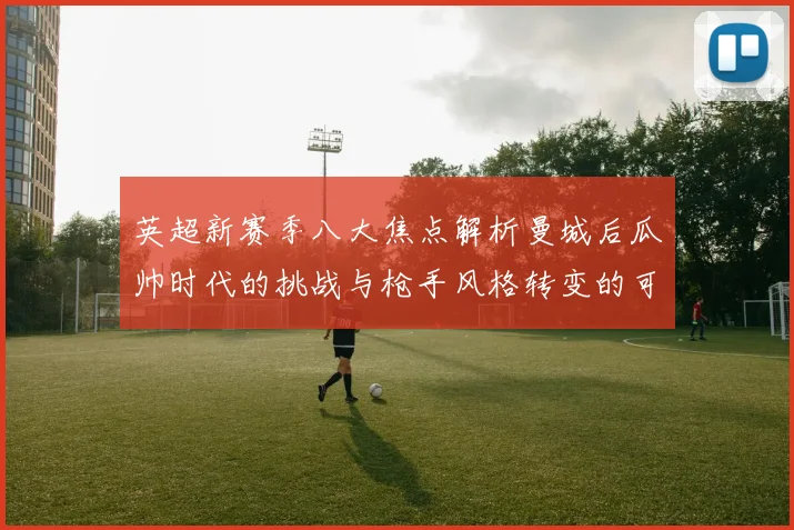 英超新赛季八大焦点解析曼城后瓜帅时代的挑战与枪手风格转变的可能性